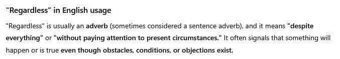 Screenshot from Chat-GPT:

"Regardless" in English usage

"Regardless" is usually an adverb (sometimes considered a sentence adverb), and it means "despite everything" or "without paying attention to present circumstances." It often signals that something will happen or is true even though obstacles, conditions, or objections exist.