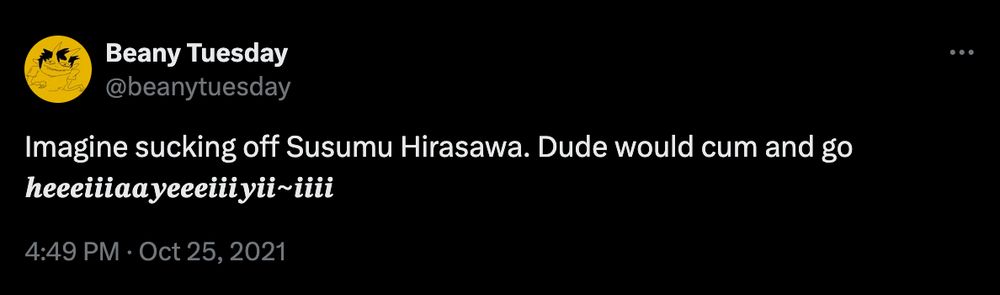 Beany Tuesday
@beanytuesday

Imagine sucking off Susumu Hirasawa. Dude would cum and go 𝒉𝒆𝒆𝒆𝒊𝒊𝒊𝒂𝒂𝒚𝒆𝒆𝒆𝒊𝒊𝒊𝒚𝒊𝒊~𝒊𝒊𝒊𝒊

4:49 PM · Oct 25, 2021
