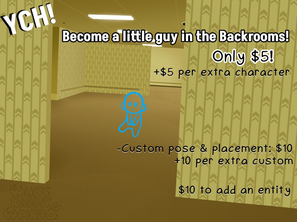 "YCH!"
"Become a little guys in the Backrooms!
Only $5!
+$5 per extra character"
"-Custom pose & placement: 10
+10 per extra custom"
"$10 to add an entity"

Drawn version of the classic Backrooms photo with the yellow walls. A small blue outline doodle sits in the middle of the room to show where your character would be.