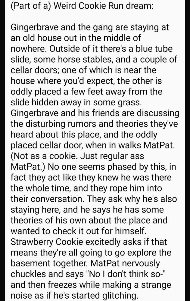 (Part of a) Weird Cookie Run dream:

Gingerbrave and the gang are staying at an old house out in the middle of nowhere. Outside of it there's a blue tube slide, some horse stables, and a couple of cellar doors; one of which is near the house where you'd expect, the other is oddly placed a few feet away from the slide hidden away in some grass. Gingerbrave and his friends are discussing the disturbing rumors and theories they've heard about this place, and the oddly placed cellar door, when in walks MatPat. (Not as a cookie. Just regular ass MatPat.) No one seems phased by this, in fact they act like they knew he was there the whole time, and they rope him into their conversation. They ask why he's also staying here, and he says he has some theories of his own about the place and wanted to check it out for himself. Strawberry Cookie excitedly asks if that means they're all going to go explore the basement together. MatPat nervously chuckles and says "No I don't think so-" and then freezes while making a strange noise as if he's started glitching.