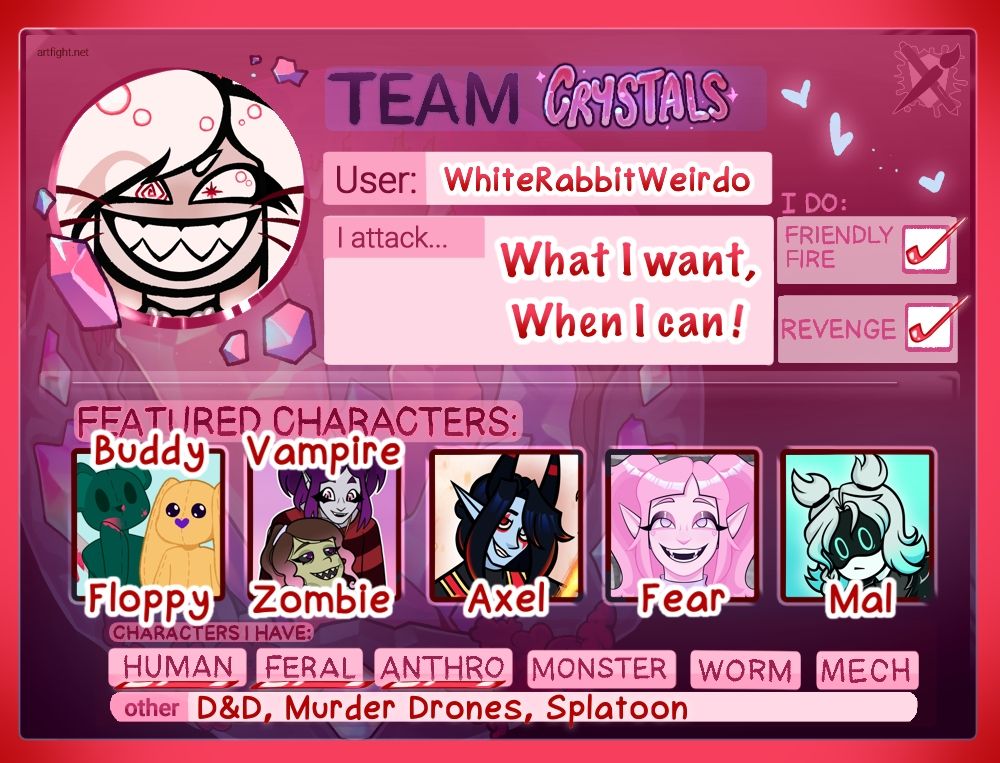 Art Fight Team Crystals Card
"User: WhiteRabbitWeirdo"
"I attack... What I want, When I can!"
"I do: Friendly Fire ✅ Revenge ✅"
"Featured Characters: Buddy, Floppy, Vampire, Zombie, Axel, Fear, Mal"
"Characters I Have: Human (underlined,) Feral (underlined,) Anthro (underlined,) monster, worm, mech"
"other D&D, Murder Drones, Splatoon"