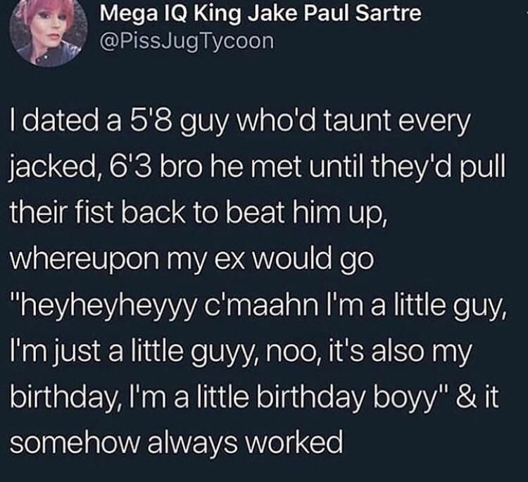 The little birthday boy tweet :

"I dated a 5'8 guy who'd taunt every jacked, 6'3 bro he met until they'd pull their fist back to beat him up, Whereupon my ex would go "heyheyheyyy c'maahn I'm a little guy, I'm just a little guyy, noo, it's also my birthday, I‘m a little birthday boyy" & it somehow always worked"