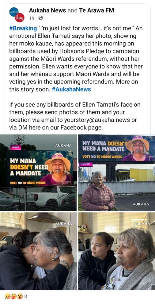 From Aukaha News on Facebook
#Breaking "I’m just lost for words… it’s not me." An emotional Ellen Tamati says her photo, showing her moko kauae, has appeared this morning on billboards used by Hobson’s Pledge to campaign against the Māori Wards referendum, without her permission. Ellen wants everyone to know that her and her whānau support Māori Wards and will be voting yes in the upcoming referendum. More on this story soon. #AukahaNews

If you see any billboards of Ellen Tamati’s face on them, please send photos of them and your location via email to yourstory@aukaha.news or via DM here on our Facebook page.