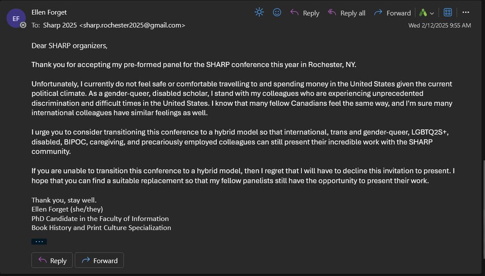 Screenshot of an email:

Dear SHARP organizers,

Thank you for accepting my pre-formed panel for the SHARP conference this year in Rochester, NY.

Unfortunately, I currently do not feel safe or comfortable travelling to and spending money in the United States given the current political climate. As a gender-queer, disabled scholar, I stand with my colleagues who are experiencing unprecedented discrimination and difficult times in the United States. I know that many fellow Canadians feel the same way, and I'm sure many international colleagues have similar feelings as well.

I urge you to consider transitioning this conference to a hybrid model so that international, trans and gender-queer, LGBTQ2S+, disabled, BIPOC, caregiving, and precariously employed colleagues can still present their incredible work with the SHARP community.

If you are unable to transition this conference to a hybrid model, then I regret that I will have to decline this invitation to present. I hope that you can find a suitable replacement so that my fellow panelists still have the opportunity to present their work.

Thank you, stay well.
Ellen Forget (she/they)
PhD Candidate in the Faculty of Information
Book History and Print Culture Specialization