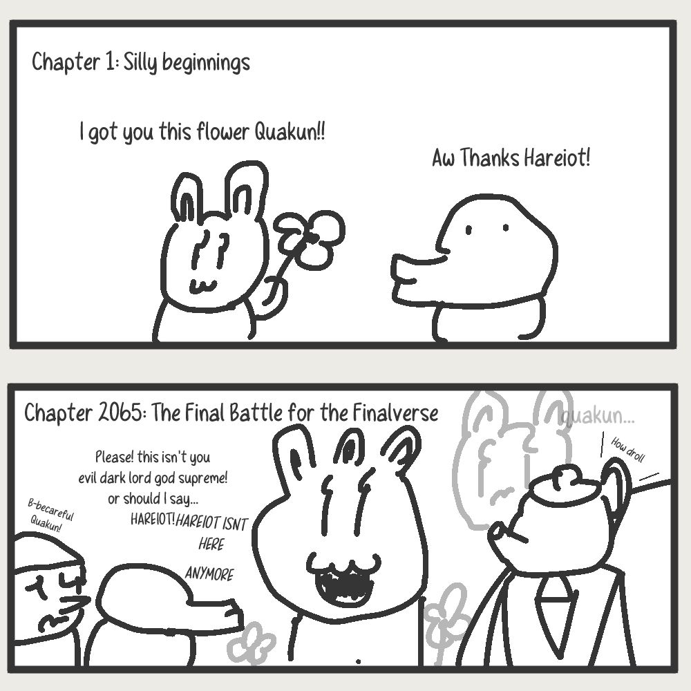 This is a two panel comic, The top panel is labeled chapter 1, and contains a cute rabbit giving a duck a flower. The rabbit is saying "I got you this flower Quakun!!" while the duck replies "aw thanks Hareiot!"

The bottom panel is labeled Chapter 2065: the final battle for the Finalverse
The duck from the previous panel is confronting an "elder god" version of Hareiot. he's shouting "Please! this isn't you evil dark lord god supreme! or should I say... HAREIOT!". While the elder god replies "HAREIOT ISNT HERE ANYMORE." in the background, a transparent regular Hareiot (as to imply that she can only helplessly observe akin to a ghost) is looking sad and says "quakun...." 
Quakun is accompanied by a nervous side character who is telling Quakun to be careful. He has a pointy nose and is of no other consequence.
There is a cut in panel to the right showing a sharply dressed man with a teapot for a head. He is muttering "How droll" to himself. ALT TEXT EXCLUSIVE CONTENT: his name is Russel after Russels Teapot. 

I have described the comic to the best of my ability. There is no further context