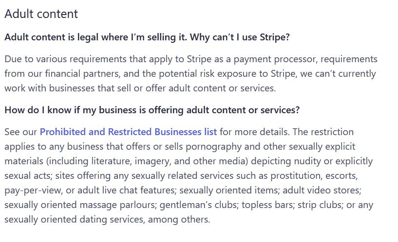 Adult content

Adult content is legal where I’m selling it. Why can’t I use Stripe?

screenshot of stripes policy on adult content:

Due to various requirements that apply to Stripe as a payment processor, requirements from our financial partners, and the potential risk exposure to Stripe, we can’t currently work with businesses that sell or offer adult content or services.

How do I know if my business is offering adult content or services?

See our Prohibited and Restricted Businesses list for more details. The restriction applies to any business that offers or sells pornography and other sexually explicit materials (including literature, imagery, and other media) depicting nudity or explicitly sexual acts; sites offering any sexually related services such as prostitution, escorts, pay-per-view, or adult live chat features; sexually oriented items; adult video stores; sexually oriented massage parlours; gentleman’s clubs; topless bars; strip clubs; or any sexually oriented dating services, among others.