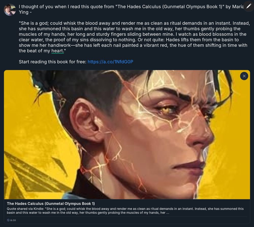 extracted text:
>I thought of you when I read this quote from "The Hades Calculus (Gunmetal Olympus Book 1)" by Maria Ying -
> "She is a god; could whisk the blood away and render me as clean as ritual demands in an instant. Instead, she has summoned this basin and this water to wash me in the old way, her thumbs gently probing the muscles of my hands, her long and sturdy fingers sliding between mine. I watch as blood blossoms in the clear water, the proof of my sins dissolving to nothing. Or not quite: Hades lifts them from the basin to show me her handiwork-she has left each nail painted a vibrant red, the hue of them shifting in time with the beat of my heart."
> Start reading this book for free: https://a.co/1NfdGOP
> 
Objects and Public Figures:
 * Book: "The Hades Calculus (Gunmetal Olympus Book 1)" by Maria Ying
 * Author: Maria Ying


