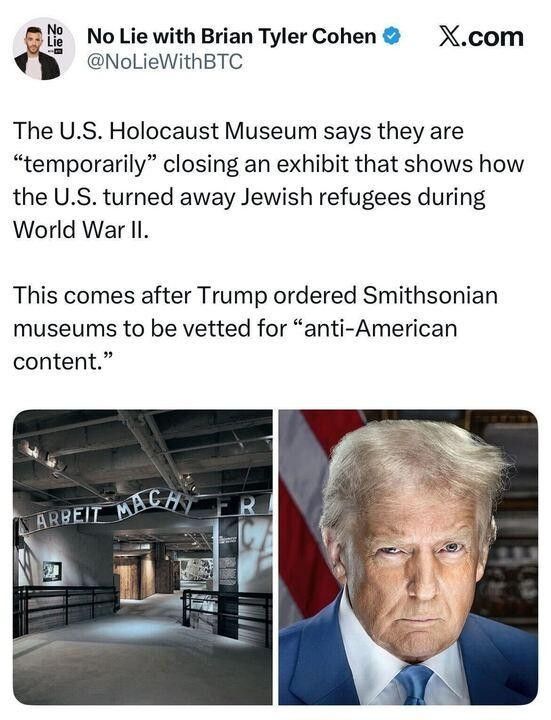 Screenshot of a tweet by Brian Tyler Cohen @ NoLieWithBTC. The Holocaust Museum says they are "temporarily" closing an exhibit that shows how the U.S. turned away Jewish refugees during World War 2. This comes as Trump ordered Smithsonian museums to be vetted for "anti- American content." The first photo is of a Holocaust museum exhibit and the second is a haggard orange spray-painted dipshit.