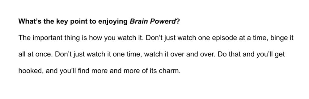 What's the key point to enjoying Brain Powerd?

The important thing is how you watch it. Don't just watch one episode at a time, binge it all at once. Don't just watch it one time, watch it over and over. Do that and you'll get hooked, and you'll find more and more of its charm.