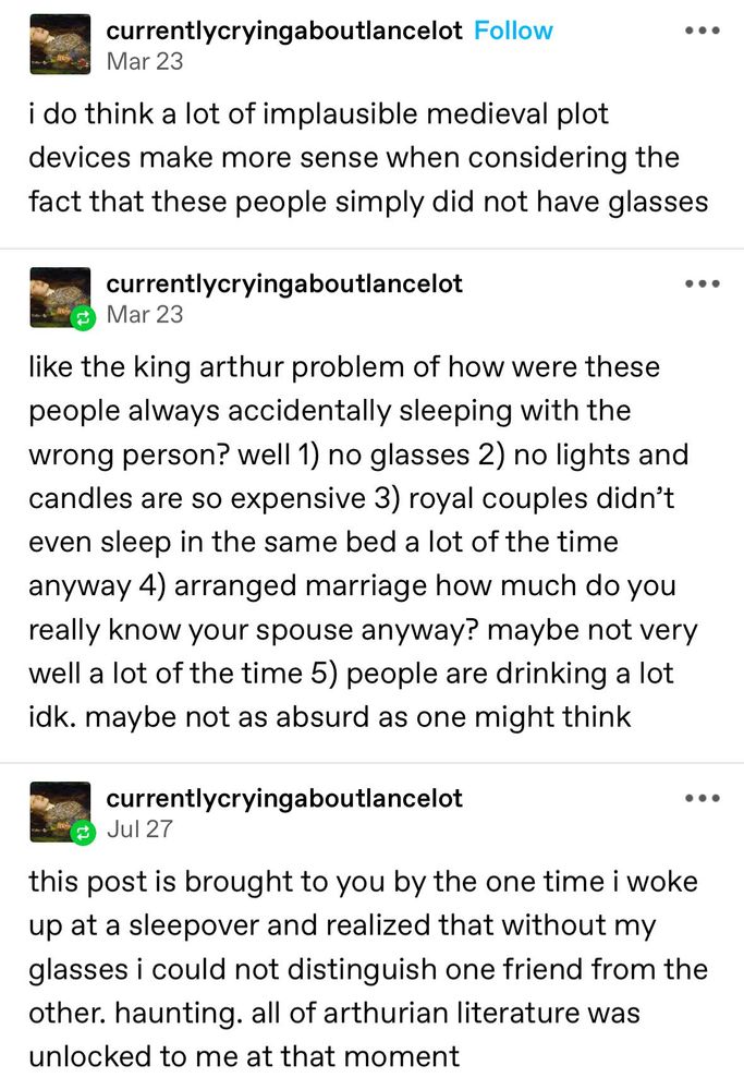 A Tumblr post in three parts that reads:
"i do think a lot of implausible medieval plot devices make more sense when considering the fact that these people simply did not have glasses"
"like the king arthur problem of how were these people always accidentally sleeping with the wrong person? well 1) no glasses 2) no lights and candles are so expensive 3) royal couples didn't even sleep in the same bed a lot of the time anyway 4) arranged marriage how much do you really know your spouse anyway? maybe not very well a lot of the time 5) people are drinking a lot idk. maybe not as absurd as one might think"
"this post is brought to you by the one time i woke up at a sleepover and realized that without my glasses i could not distinguish one friend from the other. haunting. all of arthurian literature was unlocked to me at that moment