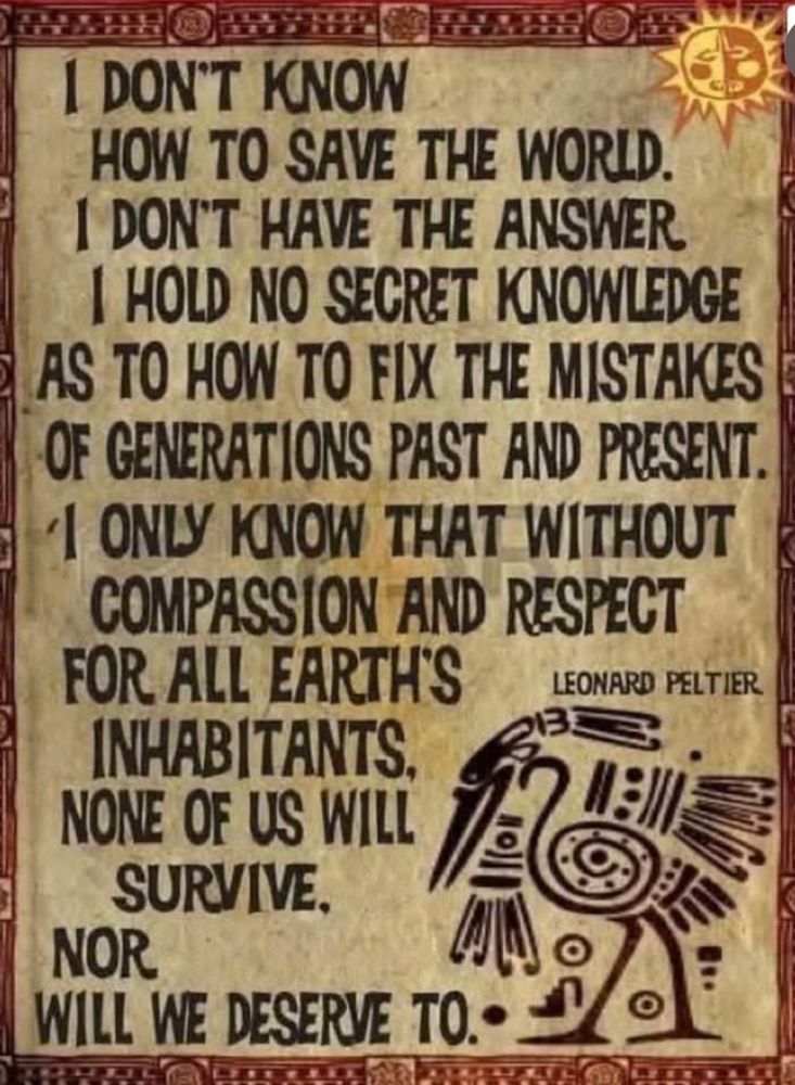 A screenshot of a quote by famous Indigenous Activist Leonard Peltier. It’s black writing over a worn aged brown background with an old native drawing in the bottom right corner. 
The quote text says:
‘I don’t know how to save the world. I don’t have the answer. I hold no secret knowledge as to how to fix the mistakes of generations past and present. I only know that without compassion and respect for all earths inhabitants, non of us will survive. Nor will we deserve to.’ 