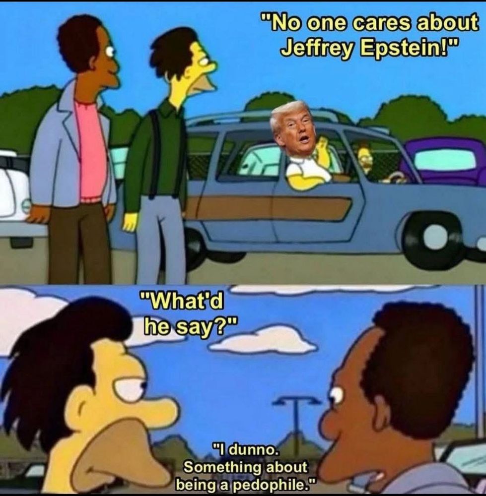 A screenshot of a cartoon edit in two parts. The two parts are top and bottom and the cartoon is from The Simpsons. 
The top part has two Simpson characters standing on a path looking at a car driving past which has an image of the orange clown rapist hanging out of the drivers seat with a speech above. The text says:
“No one cares about Jeffrey Epstein”
The 2nd part shows just the heads of the two Simpson characters. The yellow character says: “Whatd he say?”
The other brown character says:
“I dunno. Something about being a pedophile.”