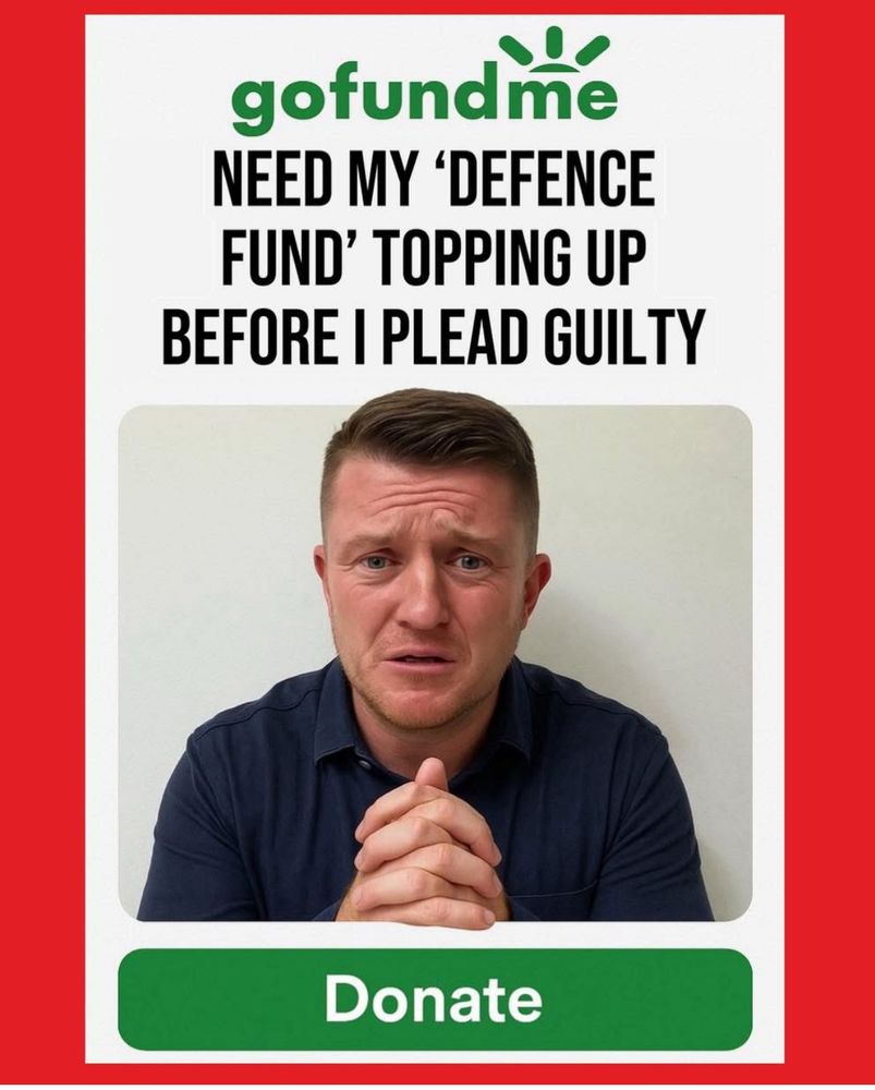 A photograph of a go fund me page. 
It’s a photograph of little Tommyrobinson aka Stephen Christopher Yaxley-Lennon with his hands in a prayer pose looking at the camera with a pleading ferret face. 
The text above the top of the image is green and black on top of white. It says:
Gofundme 
Need my ‘defence fund’ topping up before I plead guilty. 
The text below the image is white on a green background. It says:
“Donate” 