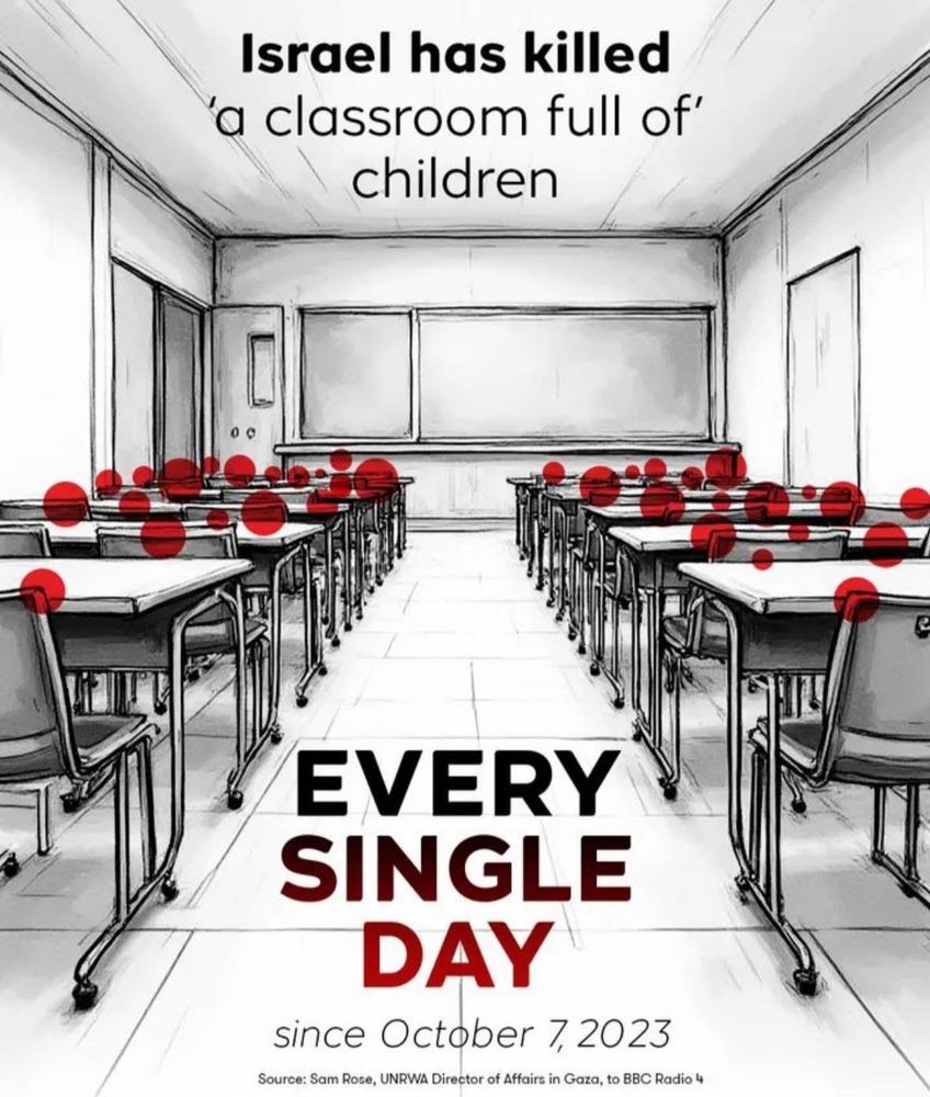 A black and white picture of a school classroom. Desks and chairs in rows on either side of a walk way. At the bottom is a chalk board. Dotted above each chair behind each table are bright red circles as if blood or children’s heads. There is black and red text in the walk way from the top to the bottom. 
The text says:
Israel has killed a classroom full of children 
Every
Single
Day 
Sinc October 7, 2023

Source SAM Rose UNRWA director of affairs in Gaza to BBC radio 4 