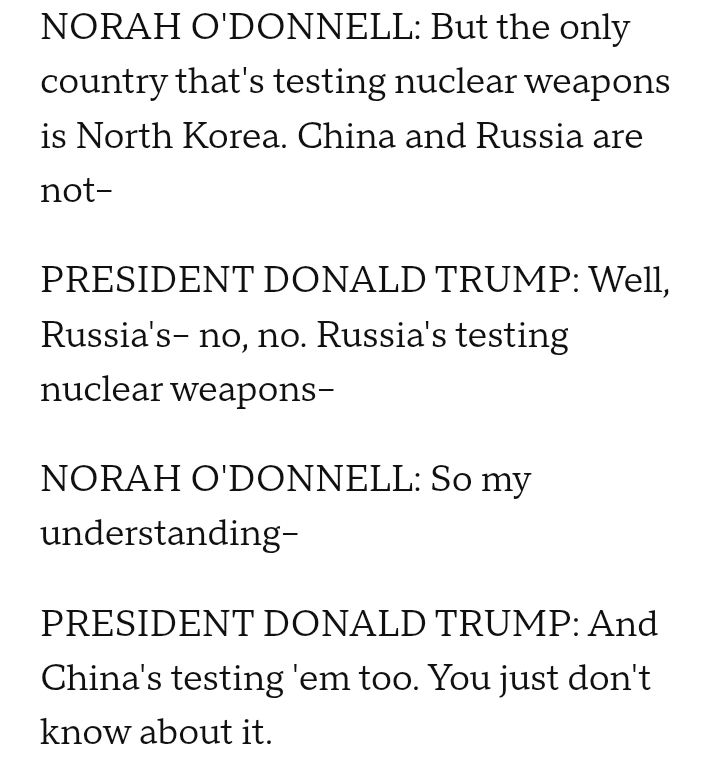 NORAH O'DONNELL: But the only country that's testing nuclear weapons is North Korea. China and Russia are not--

PRESIDENT DONALD TRUMP: Well, Russia's-- no, no. Russia's testing nuclear weapons--

NORAH O'DONNELL: So my understanding--

PRESIDENT DONALD TRUMP: And China's testing 'em too. You just don't know about it. 