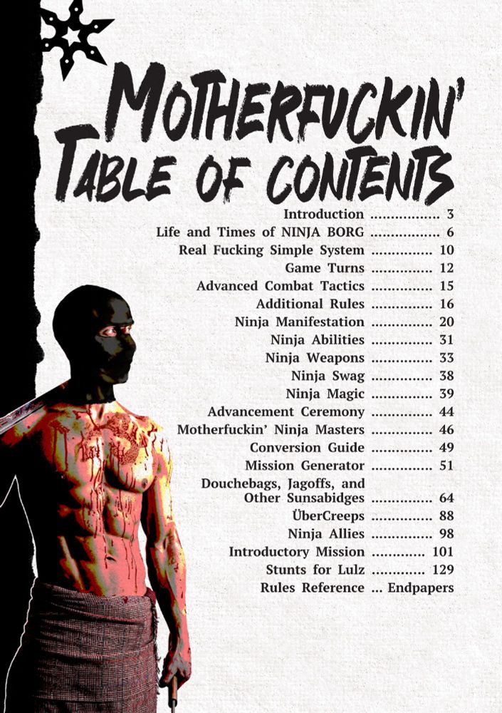 The Table of Contents page from NINJA BORG! A sexy ninja looks upon the listings for over 120 pages of gonzo fun. Listings include:
Introduction
Life and Times of NINJA BORG
Real Fucking Simple System
Game Turns
Advanced Combat Tactics
Additional Rules
Ninja Manifestation
Ninja Abilities
Ninja Weapons
Ninja Swag
Ninja Magic
Advancement Ceremony
Motherfuckin' Ninja Masters
Conversion Guide
Mission Generator
Douchebags, Jagoffs, and Other Sunsabidges
ÜberCreeps
Ninja Allies
Introductory Mission
Stunts for Lulz