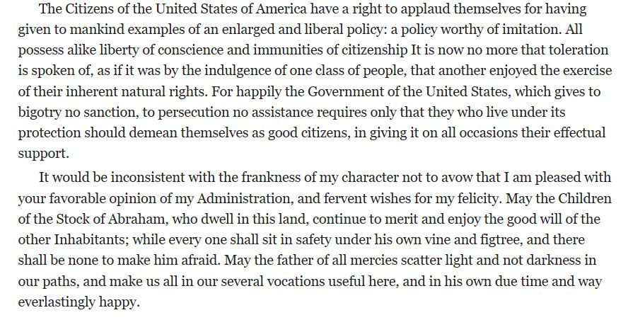 The Citizens of the United States of America have a right to applaud themselves for having given to mankind examples of an enlarged and liberal policy: a policy worthy of imitation. All possess alike liberty of conscience and immunities of citizenship It is now no more that toleration is spoken of, as if it was by the indulgence of one class of people, that another enjoyed the exercise of their inherent natural rights. For happily the Government of the United States, which gives to bigotry no sanction, to persecution no assistance requires only that they who live under its protection should demean themselves as good citizens, in giving it on all occasions their effectual support.

It would be inconsistent with the frankness of my character not to avow that I am pleased with your favorable opinion of my Administration, and fervent wishes for my felicity. May the Children of the Stock of Abraham, who dwell in this land, continue to merit and enjoy the good will of the other Inhabitants; while every one shall sit in safety under his own vine and figtree, and there shall be none to make him afraid. May the father of all mercies scatter light and not darkness in our paths, and make us all in our several vocations useful here, and in his own due time and way everlastingly happy.