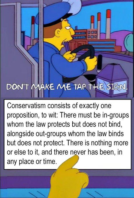 Simpsons meme of irritated bus driver saying, ''Don't make me tap the sign.'' 
Finger taps sign saying:
Conservatism consists of exactly one proposition, to wit: There must be in-groups whom the law protects but does not bind, alongside out-groups whom the law binds but does not protect. There is nothing more or else to it, and there never has been, in any place or time,