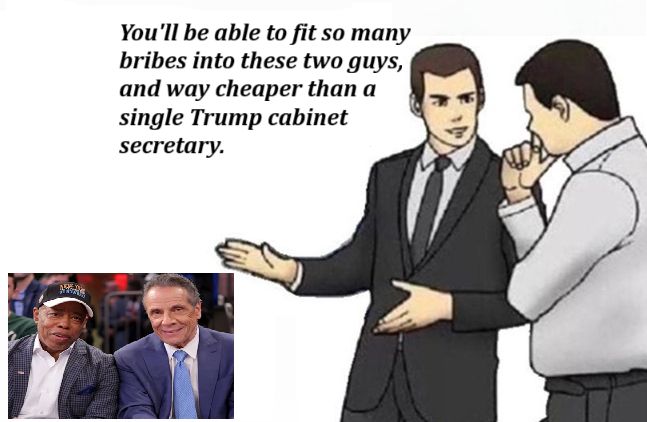 Car salesman convincing customer meme.

*gestures at pic of Eric Adams and Anthony Cuomo* and says, "You'll be able to fit so many bribes into these two guys, and way cheaper than a single Trump cabinet secretary."