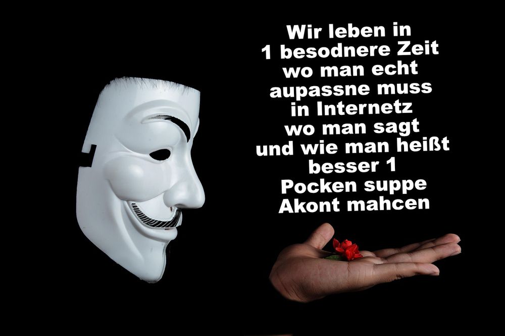 Vor schwarzem Hintergrund ist links eine weiße Guy-Fawkes-Maske zu sehen, rechts unten eine geöffnete Hand, in der eine kleine rote Blume liegt. In großer weißer Schrift steht mittig über dem Bild:
„Wir leben in 1 besodnere Zeit
wo man echt aupassne muss
in Internetz
wo man sagt
und wie man heißt
besser 1 Pocken suppe
Akont mahcen“.