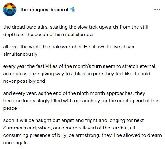 post no tumblr do usuário the-magnus-brainrot, escrito em inglês

"o terrível bardo se agita, iniciando a lenta jornada de ascenção das profundezas silenciosas do oceano de seu sono ritual

por todo o mundo, os desgraçados que Ele permite viver tremem simultaneamente

a cada ano, as festividades da virada do mês parecem se estender eternamente, um torpor sem fim dando lugar a uma felicidade tão pura que parece infindável

e a cada ano, à medida que o fim do nono mês se aproxima, eles se enchem cada vez mais de melancolia pelo fim iminente da paz

em breve, não haverá nada além de angústia, medo e anseio pelo fim do próximo verão, quando, mais uma vez livres da terrível e avassaladora presença de billie joe armstrong, eles poderão sonhar novamente"