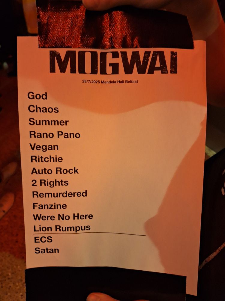 MOGWAI

29/7/2025 Mandela Hall Belfast

God

Chaos

Summer

Rano Pano

Vegan

Ritchie

Auto Rock

2 Rights

Remurdered

Fanzine

Were No Here

Lion Rumpus

ECS

Satan