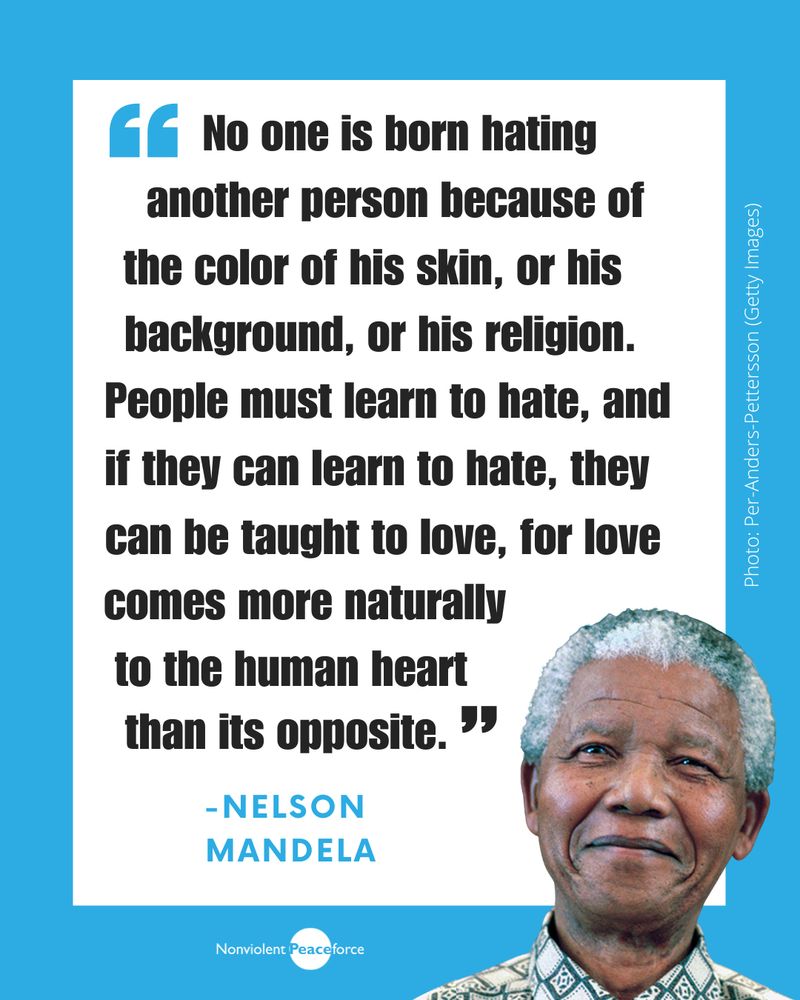 Quote card with a blue background featuring a photo of Nelson Mandela smiling in the lower right corner. White square with black bold text reads, “No one is born hating another person because of the color of his skin, or his background, or his religion. People must learn to hate, and if they can learn to hate, they can be taught to love, for love comes more naturally to the human heart than its opposite.”Nonviolent Peaceforce logo is at the bottom center. Photo credit on the right side: Per-Anders Pettersson (Getty Images).
