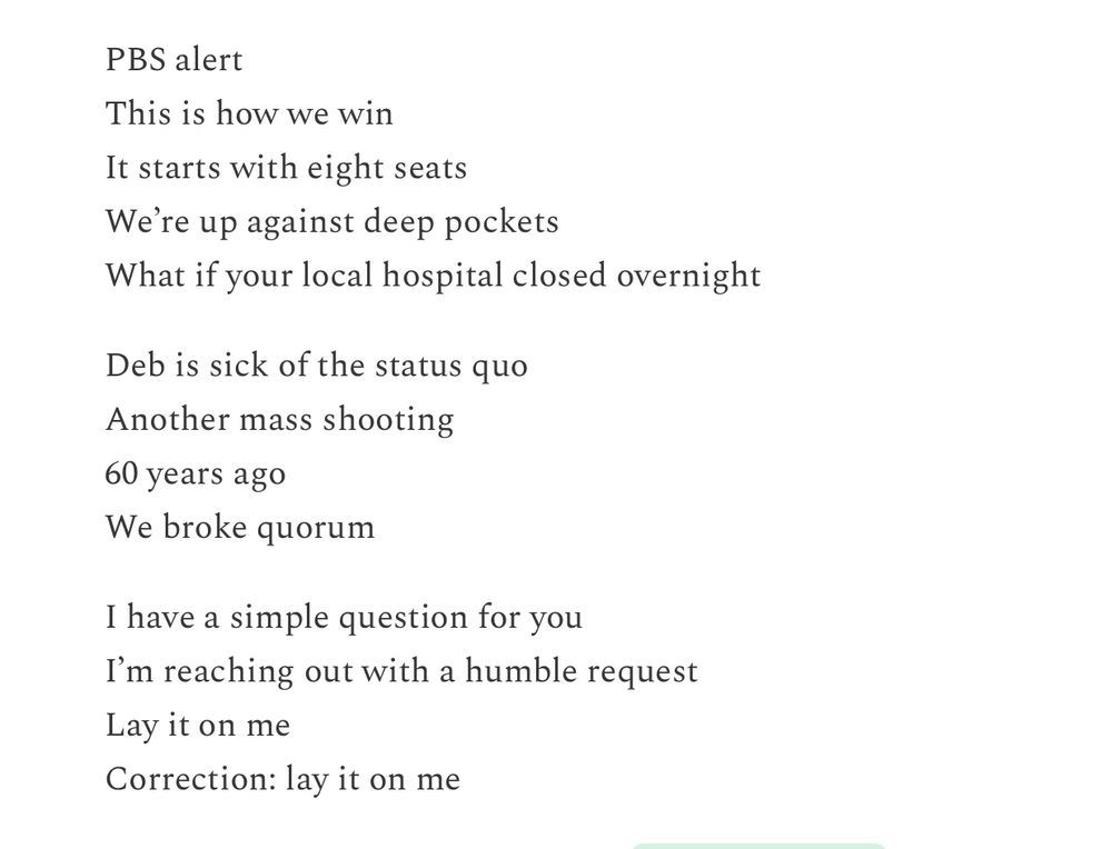 PBS alert
This is how we win
It starts with eight seats 
We’re up against deep pockets
What if your local hospital closed overnight

Deb is sick of the status quo
Another mass shooting
60 years ago
We broke quorum

I have a simple question for you
I’m reaching out with a humble request
Lay it on me
Correction: lay it on me