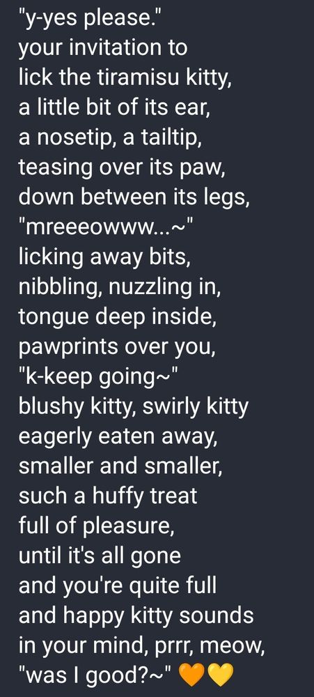 "y-yes please."
your invitation to
lick the tiramisu kitty,
a little bit of its ear,
a nosetip, a tailtip,
teasing over its paw,
down between its legs,
"mreeeowww...~"
licking away bits,
nibbling, nuzzling in,
tongue deep inside,
pawprints over you,
"k-keep going~"
blushy kitty, swirly kitty
eagerly eaten away,
smaller and smaller,
such a huffy treat
full of pleasure,
until it's all gone
and you're quite full
and happy kitty sounds
in your mind, prrr, meow,
"was I good?~" 🧡💛