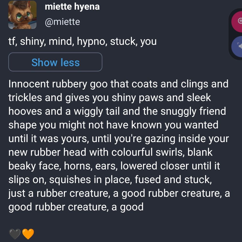 Innocent rubbery goo that coats and clings and trickles and gives you shiny paws and sleek hooves and a wiggly tail and the snuggly friend shape you might not have known you wanted until it was yours, until you're gazing inside your new rubber head with colourful swirls, blank beaky face, horns, ears, lowered closer until it slips on, squishes in place, fused and stuck, just a rubber creature, a good rubber creature, a good rubber creature, a good

🖤🧡