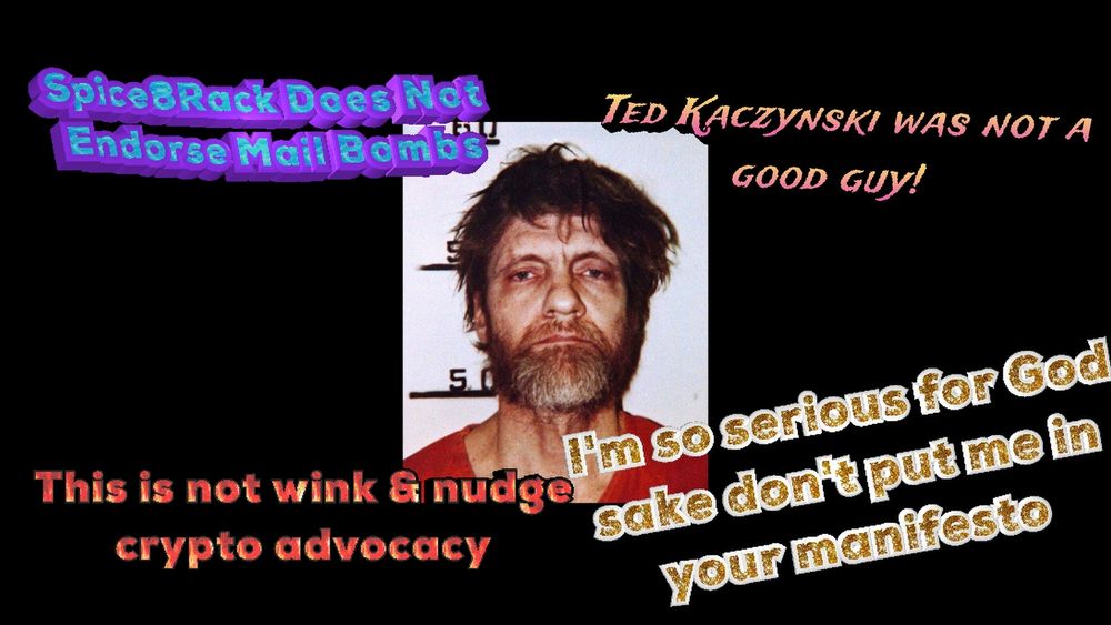 Ted Kaczynski's mugshot is in the centre of a black screen. From L to R & T to B the following text in disparate word art styles surrounds him.
"Spice8Rack does not endorse mail bombs"
"Ted Kaczynski was not a good guy!"
"This is not wink & nudge crypto advocacy"
"I'm so serious for God sake don't put me in your manifesto"