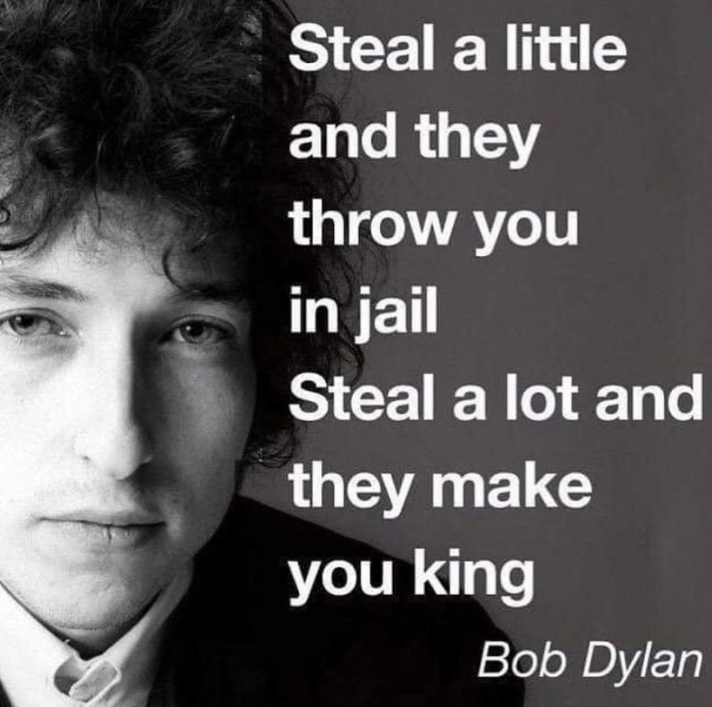 Picture of Bob Dylan with a quote next to the picture. 
"Steal a little and they throw you in jail. Steal a lot and then make you king."