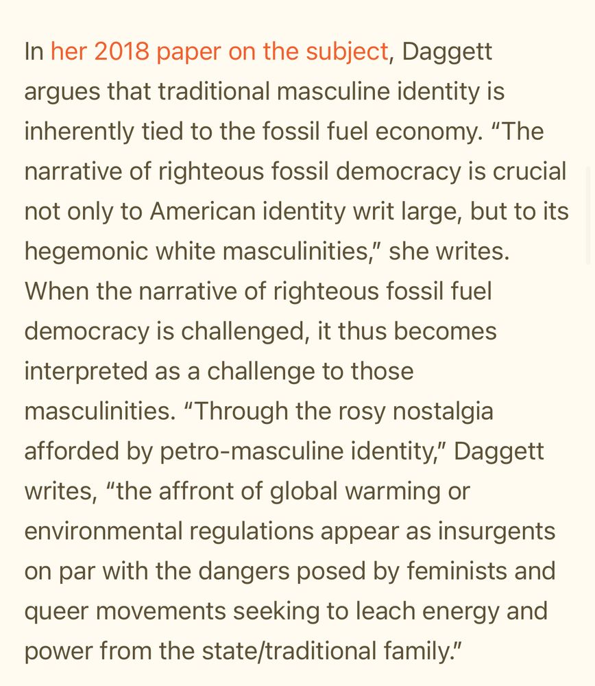 In her 2018 paper on the subject, Daggett argues that traditional masculine identity is inherently tied to the fossil fuel economy. “The narrative of righteous fossil democracy is crucial not only to American identity writ large, but to its hegemonic white masculinities,” she writes. When the narrative of righteous fossil fuel democracy is challenged, it thus becomes interpreted as a challenge to those masculinities. “Through the rosy nostalgia afforded by petro-masculine identity,” Daggett writes, “the affront of global warming or environmental regulations appear as insurgents on par with the dangers posed by feminists and queer movements seeking to leach energy and power from the state/traditional family.”