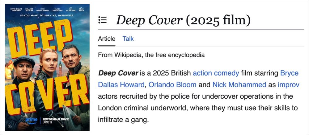 The poster for a 2025 film called 'Deep Cover' that pictures the three leads. Its accompanied by a screenshot of the Wikipedia entry that reads: "Deep Cover is a 2025 British action comedy film starring Bryce Dallas Howard, Orlando Bloom and Nick Mohammed as improv actors recruited by the police for undercover operations in the London criminal underworld, where they must use their skills to infiltrate a gang."