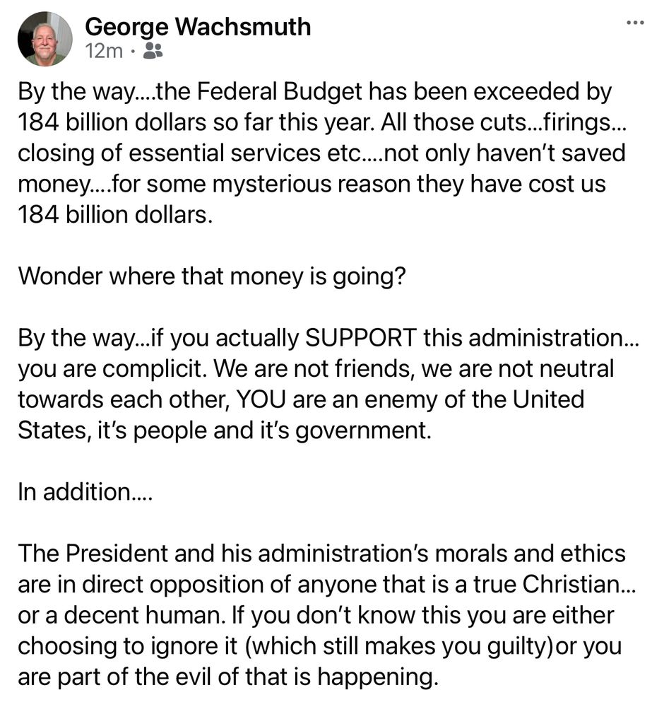By the way….the Federal Budget has been exceeded by 184 billion dollars so far this year. All those cuts…firings…closing of essential services etc….not only haven’t saved money….for some mysterious reason they have cost us 184 billion dollars. 

Wonder where that money is going?

By the way…if you actually SUPPORT this administration…you are complicit. We are not friends, we are not neutral towards each other, YOU are an enemy of the United States, it’s people and it’s government.

In addition….

The President and his administration’s morals and ethics are in direct opposition of anyone that is a true Christian…or a decent human. If you don’t know this you are either choosing to ignore it (which still makes you guilty)or you are part of the evil of that is happening.