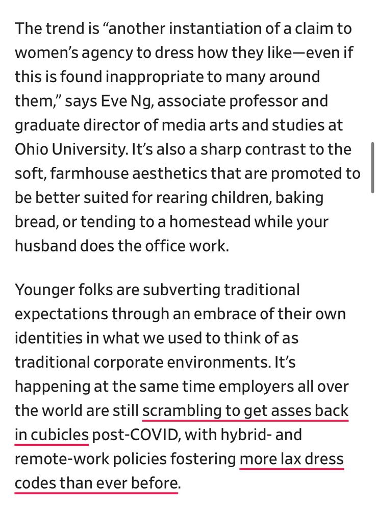 The trend is “another instantiation of a claim to women’s agency to dress how they like—even if this is found inappropriate to many around them,” says Eve Ng, associate professor and graduate director of media arts and studies at Ohio University. It’s also a sharp contrast to the soft, farmhouse aesthetics that are promoted to be better suited for rearing children, baking bread, or tending to a homestead while your husband does the office work.

Younger folks are subverting traditional expectations through an embrace of their own identities in what we used to think of as traditional corporate environments. It’s happening at the same time employers all over the world are still scrambling to get asses back in cubicles post-COVID, with hybrid- and remote-work policies fostering more lax dress codes than ever before.