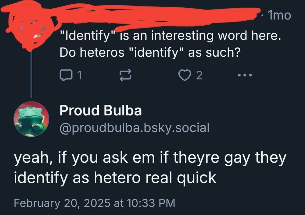 Blue sky user: 

"Identify" is an interesting word here. Do heteros "identify" as such? 

Proud Bulba:

yeah, if you ask em if theyre gay they identify as hetero real quick 
