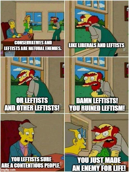 a 6 panel comic using screenshots from The Simpsons, in which Willy the groundskeeper is talking to Principle skinner. Willy tells skinner, "conservatives and liberals are natural enemies, like liberals and leftists, or leftists and other leftists. Damn Leftists! You ruined Leftism!"

Skinner replies, "you leftists sure are a contentious people".

Willy then leans over Skinner's desk and says, "You just made an enemy for life!"