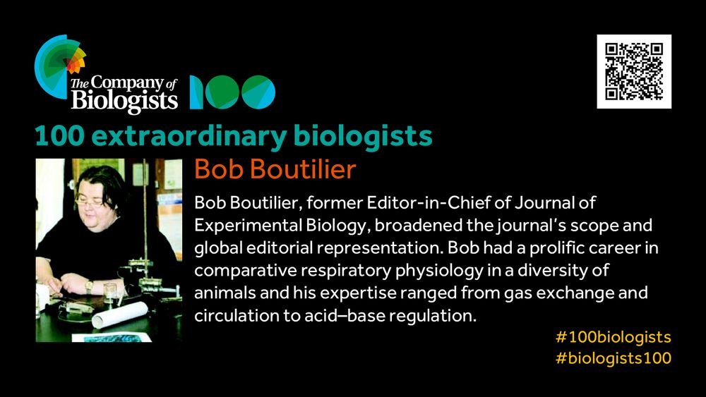 The Company of Biologists 100 logo to the left and QR code to the right.
 
Portrait of Bob Boutilier to the left, text to the right
 
100 extraordinary biologists

Bob Boutilier

Bob Boutilier, former Editor-in-Chief of Journal of Experimental Biology, broadened the journal’s scope and global editorial representation. Bob had a prolific career in comparative respiratory physiology in a diversity of animals and his expertise ranged from gas exchange and circulation to acid–base regulation.

#100biologists #biologists100