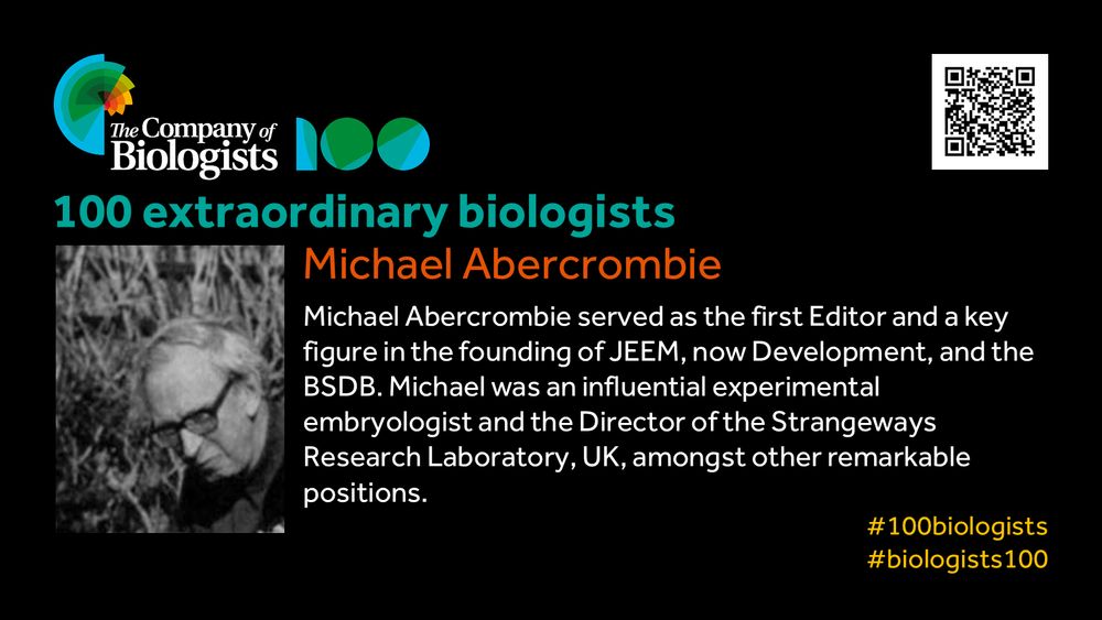 The Company of Biologists 100 logo to the left and QR code to the right.
 
Portrait of Michael Abercrombie to the left, text to the right
 
100 extraordinary biologists

Michael Abercrombie

Michael Abercrombie served as the first Editor and a key figure in the founding of JEEM, now Development, and the BSDB. Michael was an influential experimental embryologist and the Director of the Strangeways Research Laboratory, UK, amongst other remarkable positions.

#100biologists #biologists100