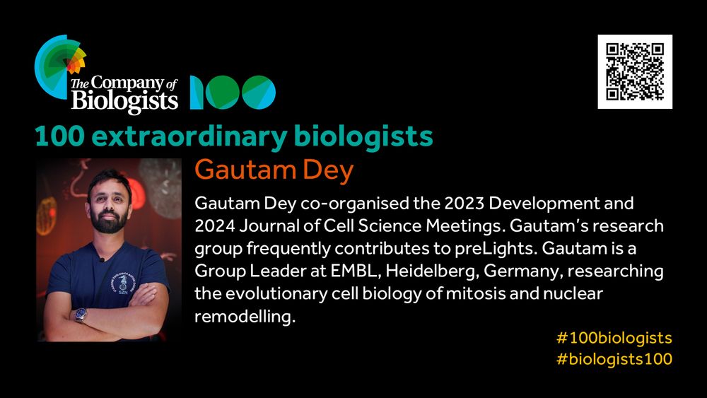 The Company of Biologists 100 logo to the left and QR code to the right.
 
Portrait of Gautam Dey to the left, text to the right
 
100 extraordinary biologists

Gautam Dey 

Gautam Dey co-organised the 2023 Development and 2024 Journal of Cell Science Meetings. Gautam’s research group frequently contributes to preLights. Gautam is a Group Leader at EMBL, Heidelberg, Germany, researching the evolutionary cell biology of mitosis and nuclear remodelling.

#100biologists #biologists100