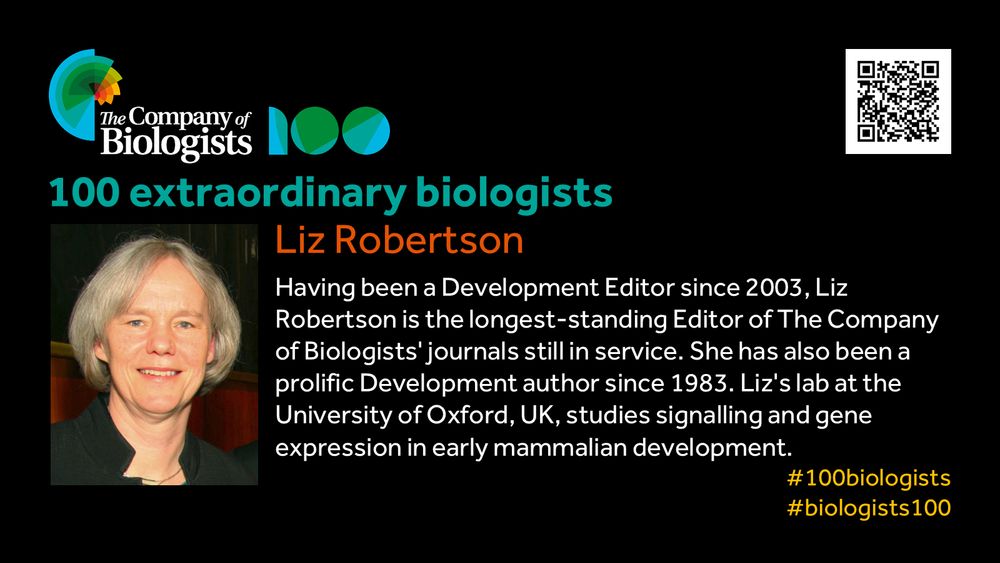 The Company of Biologists 100 logo to the left and QR code to the right.
 
Portrait of Liz Robertson to the left, text to the right
 
100 extraordinary biologists

Liz Robertson

Having been a Development Editor since 2003, Liz Robertson is the longest-standing Editor of The Company of Biologists’ journals still in service. She has also been a prolific Development author since 1983. Liz’s lab at the University of Oxford, UK, studies signalling and gene expression in early mammalian development. 

#100biologists #biologists100
