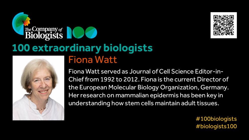 The Company of Biologists 100 logo to the left and QR code to the right.
 
Portrait of Fiona Watt to the left, text to the right
 
100 extraordinary biologists

Fiona Watt

Fiona Watt served as Journal of Cell Science’s Editor-in-Chief from 1992 to 2012. Fiona is the current Director of the European Molecular Biology Organization, Germany. Her research on mammalian epidermis has been key in understanding how stem cells maintain adult tissues.

#100biologists #biologists100