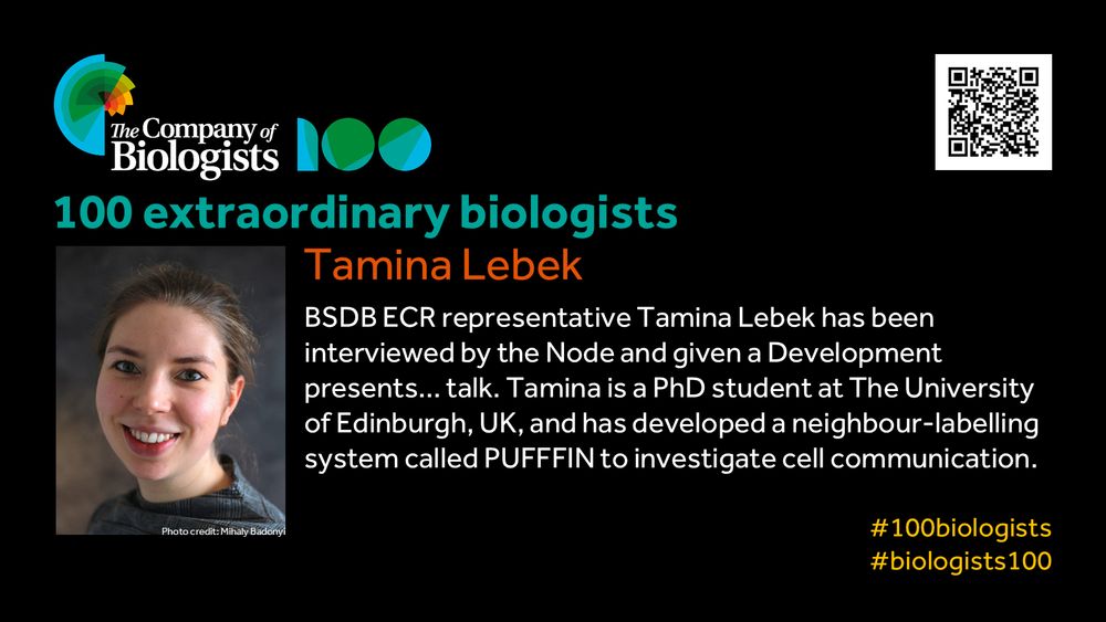 The Company of Biologists 100 logo to the left and QR code to the right.
 
Portrait of Tamina Lebek to the left, text to the right
 
100 extraordinary biologists

Tamina Lebek

BSDB ECR representative Tamina Lebek has been interviewed by the Node and given a Development presents… talk. Tamina is a PhD student at The University of Edinburgh, UK, and has developed a neighbour-labelling system called PUFFFIN to investigate cell communication.

#100biologists #biologists100