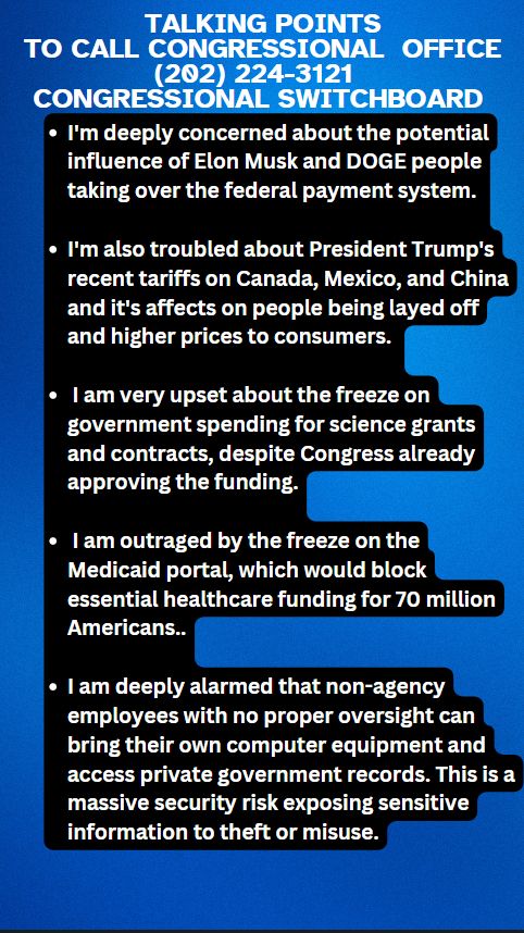Let's call our member of Congress tomorrow and fight back:

Congressional Switchboard (202) 224-3121. Ask for your House member or Senator. (Look up name ahead of time)

Main topics: Federal payment system, tariffs, federal freeze on science grants & Medicaid Portal, DOGE accessing private records.