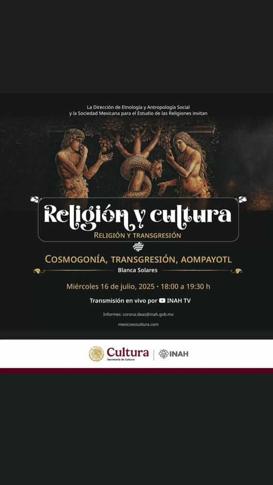 Cartel de la Dirección de Etnología y Antropología Social del Instituto Nacional de Antropología e Historia.

Religión y cultura: religión y transgresión.
Cosmogonía, transgresión, aompayotl, con Blanca Solares.
Miércoles 16 de julio a las 18 horas por INAHTV en Youtube.