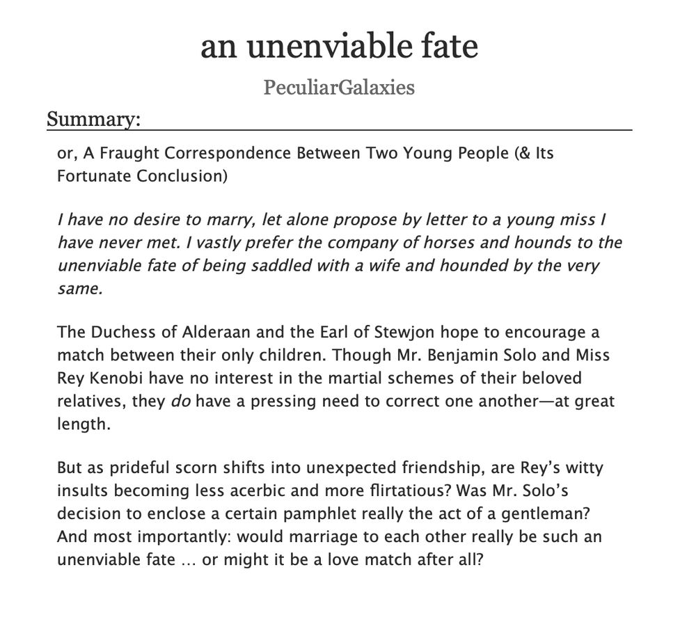 an unenviable fate
PeculiarGalaxies

Summary:

or, A Fraught Correspondence Between Two Young People (& Its Fortunate Conclusion)

I have no desire to marry, let alone propose by letter to a young miss I have never met. I vastly prefer the company of horses and hounds to the unenviable fate of being saddled with a wife and hounded by the very same.

The Duchess of Alderaan and the Earl of Stewjon hope to encourage a match between their only children. Though Mr. Benjamin Solo and Miss Rey Kenobi have no interest in the martial schemes of their beloved relatives, they do have a pressing need to correct one another—at great length.

But as prideful scorn shifts into unexpected friendship, are Rey’s witty insults becoming less acerbic and more flirtatious? Was Mr. Solo’s decision to enclose a certain pamphlet really the act of a gentleman? And most importantly: would marriage to each other really be such an unenviable fate … or might it be a love match after all?