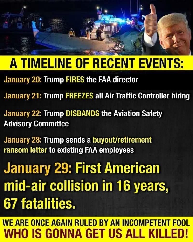 A TIMELINE OF RECENT EVENTS: 

January 20: Trump FIRES the FAA director 

January 21: Trump FREEZES all Air Traffic Controller hiring 

January 22: Trump DISBANDS the Aviation Safety Advisory Committee 

January 28: Trump sends a buyout/retirement ransom letter to existing FAA employees 

January 29: First American mid-air collision in 16 years, 67 fatalities. 

WE ARE ONCE AGAIN RULED BY AN INCOMPETENT FOOL WHO IS GONNA GET US ALL KILLED!