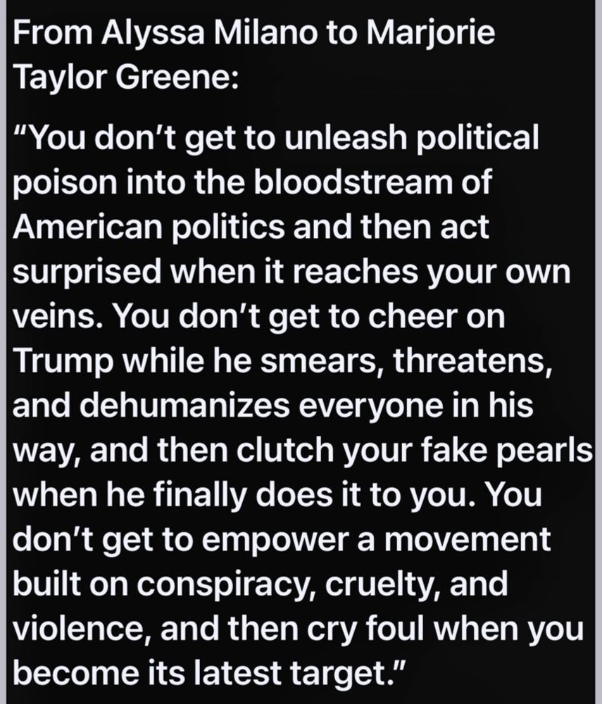 From Alyssa Milano to Marjorie Taylor Greene:

"You don't get to unleash political poison into the bloodstream of American politics and then act surprised when it reaches your own veins. You don't get to cheer on Trump while he smears, threatens, and dehumanizes everyone in his way, and then clutch your fake pearls when he finally does it to you. You don't get to empower a movement built on conspiracy, cruelty, and violence, and then cry foul when you

become its latest target."