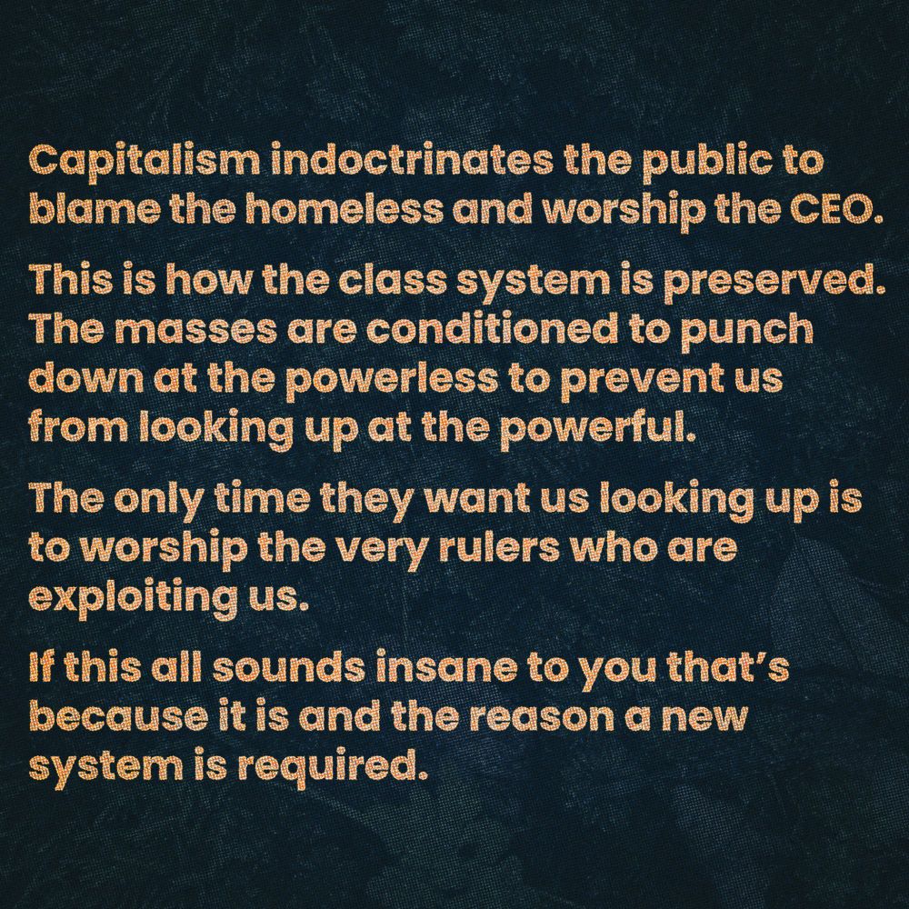 Capitalism indoctrinates the public to blame the homeless and worship the CEO.

This is how the class system is preserved. The masses are conditioned to punch down at the powerless to prevent us from looking up at the powerful.

The only time they want us looking up is to worship the very rulers who are exploiting us.

If this all sounds insane to you that's because it is and the reason a new system is required.
